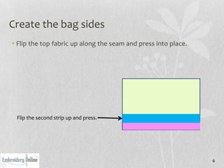 Create the bag sides
• Flip the top fabric up along the seam and press into place.




 Flip the second strip up and press.




                                                                6
 