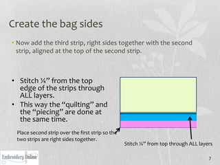 Create the bag sides
• Now add the third strip, right sides together with the second
  strip, aligned at the top of the second strip.



• Stitch ¼” from the top
  edge of the strips through
  ALL layers.
• This way the “quilting” and
  the “piecing” are done at
  the same time.
 Place second strip over the first strip so the
 two strips are right sides together.
                                                  Stitch ¼” from top through ALL layers

                                                                                     7
 