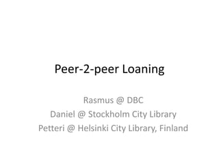 Peer-2-peer Loaning Rasmus @ DBC Daniel @ Stockholm City Library Petteri @ Helsinki City Library, Finland 