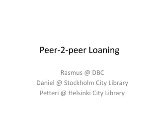 Peer-2-peer Loaning Rasmus @ DBC Daniel @ Stockholm City Library Petteri @ Helsinki City Library 