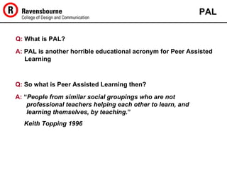 Q:  What is PAL? PAL A:  PAL is another horrible educational acronym for Peer Assisted Learning Q:  So what is Peer Assisted Learning then? A:  “ People from similar social groupings who are not professional teachers helping each other to learn, and learning themselves, by teaching. ”     Keith   Topping 1996   