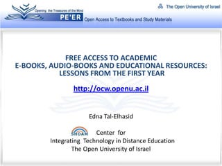 FREE ACCESS TO ACADEMIC
E-BOOKS, AUDIO-BOOKS AND EDUCATIONAL RESOURCES:
           LESSONS FROM THE FIRST YEAR
                http://ocw.openu.ac.il


                     Edna Tal-Elhasid

                        Center for
        Integrating Technology in Distance Education
                The Open University of Israel
 