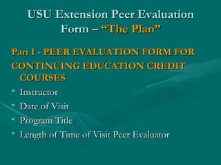 USU Extension Peer Evaluation Form –  “The Plan” Part I - PEER EVALUATION FORM FOR CONTINUING EDUCATION CREDIT COURSES Instructor  Date of Visit Program Title Length of Time of Visit Peer Evaluator 
