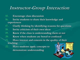 Instructor-Group Interaction     15.   Encourage class discussion  16.   Invite students to share their knowledge and  experiences  17.   Clarify thinking by identifying reasons for questions  18.   Invite criticism of their own ideas  19. Know if the class is understanding them or not  20. Know when students are bored or confused  21.   Have interest and concern in the quality of their  teaching   22.   Have students apply concepts to  demonstrate understanding 