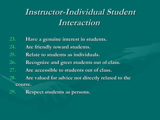 Instructor-Individual Student Interaction   23. Have a genuine interest in students.  24. Are friendly toward students.  25.   Relate to students as individuals.  26. Recognize and greet students out of class.  27.   Are accessible to students out of class.  28.   Are valued for advice not directly related to the  course.  29.   Respect students as persons. 