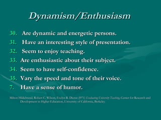Dynamism/Enthusiasm   30.    Are dynamic and energetic persons. 31.  Have an interesting style of presentation. 32.  Seem to enjoy teaching. 33.   Are enthusiastic about their subject. 34.   Seem to have self-confidence.  35.   Vary the speed and tone of their voice.  Have a sense of humor. Milton Hildebrand, Robert C. Wilson, Evelyn R. Dienst (l971)  Evaluating University Teaching , Center for Research and Development in Higher Education, University of California, Berkeley. 