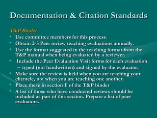 Documentation & Citation Standards T&P Binder Use committee members for this process. Obtain 2-3 Peer review teaching evaluations annually. Use the format suggested in the teaching format from the T&P manual when being evaluated by a reviewer. Include the Peer Evaluation Visit forms for each evaluation. typed (not handwritten) and signed by the evaluator. Make sure the review is held when you are teaching your clientele, not when you are teaching one another.  Place these in section F of the T&P binder A list of those who have conducted reviews should be included as part of this section. Prepare a list of peer evaluators.  