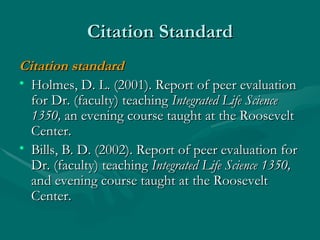 Citation Standard Citation standard Holmes, D. L. (2001). Report of peer evaluation for Dr. (faculty) teaching  Integrated Life Science 1350,  an evening course taught at the Roosevelt Center. Bills, B. D. (2002). Report of peer evaluation for Dr. (faculty) teaching  Integrated Life Science 1350,  and evening course taught at the Roosevelt Center. 
