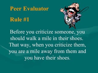 Before you criticize someone, you should walk a mile in their shoes.  That way, when you criticize them, you are a mile away from them and you have their shoes . Peer Evaluator Rule #1 