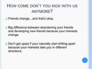 HOW COME DON’T YOU KICK WITH US
ANYMORE?


Friends change…and that’s okay.



Big difference between abandoning your friends
and developing new friends because your interests
change.



Don’t get upset if your naturally start drifting apart
because your interests take you in different
directions

 