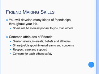 FRIEND MAKING SKILLS


You will develop many kinds of friendships
throughout your life.




Some will be more important to you than others

Common attributes of Friends
Similar values, interests, beliefs and attitudes
 Share joy/disappointment/dreams and concerns
 Respect, care and support
 Concern for each others safety


 