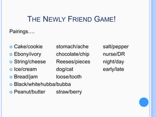 THE NEWLY FRIEND GAME!
Pairings….
Cake/cookie
stomach/ache
 Ebony/ivory
chocolate/chip
 String/cheese
Reeses/pieces
 Ice/cream
dog/cat
 Bread/jam
loose/tooth
 Black/whitehubba/bubba
 Peanut/butter
straw/berry


salt/pepper
nurse/DR
night/day
early/late

 