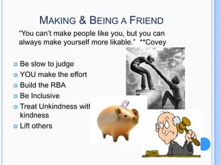 MAKING & BEING A FRIEND
“You can’t make people like you, but you can
always make yourself more likable.” **Covey
Be slow to judge
 YOU make the effort
 Build the RBA
 Be Inclusive
 Treat Unkindness with
kindness
 Lift others


 