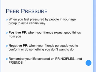 PEER PRESSURE


When you feel pressured by people in your age
group to act a certain way.



Positive PP: when your friends expect good things
from you



Negative PP: when your friends persuade you to
conform or do something you don’t want to do



Remember your life centered on PRINCIPLES…not
FRIENDS

 