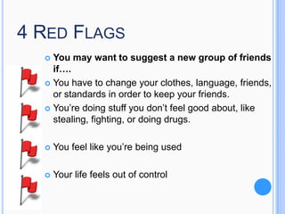 4 RED FLAGS
You may want to suggest a new group of friends
if….
 You have to change your clothes, language, friends,
or standards in order to keep your friends.
 You’re doing stuff you don’t feel good about, like
stealing, fighting, or doing drugs.




You feel like you’re being used



Your life feels out of control

 