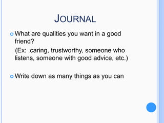 JOURNAL
 What

are qualities you want in a good
friend?
(Ex: caring, trustworthy, someone who
listens, someone with good advice, etc.)

 Write

down as many things as you can

 