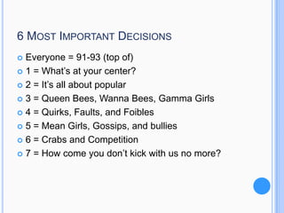6 MOST IMPORTANT DECISIONS
Everyone = 91-93 (top of)
 1 = What’s at your center?
 2 = It’s all about popular
 3 = Queen Bees, Wanna Bees, Gamma Girls
 4 = Quirks, Faults, and Foibles
 5 = Mean Girls, Gossips, and bullies
 6 = Crabs and Competition
 7 = How come you don’t kick with us no more?


 