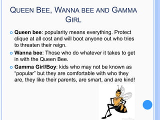 QUEEN BEE, WANNA BEE AND GAMMA
GIRL
Queen bee: popularity means everything. Protect
clique at all cost and will boot anyone out who tries
to threaten their reign.
 Wanna bee: Those who do whatever it takes to get
in with the Queen Bee.
 Gamma Girl/Boy: kids who may not be known as
“popular” but they are comfortable with who they
are, they like their parents, are smart, and are kind!


 