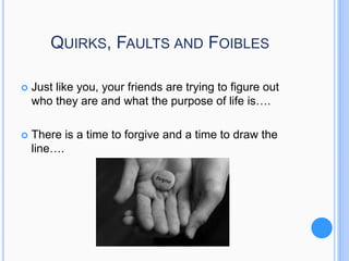 QUIRKS, FAULTS AND FOIBLES


Just like you, your friends are trying to figure out
who they are and what the purpose of life is….



There is a time to forgive and a time to draw the
line….

 