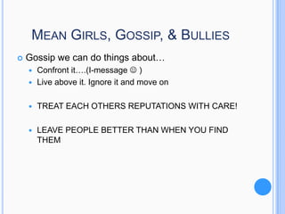 MEAN GIRLS, GOSSIP, & BULLIES


Gossip we can do things about…
Confront it….(I-message  )
 Live above it. Ignore it and move on




TREAT EACH OTHERS REPUTATIONS WITH CARE!



LEAVE PEOPLE BETTER THAN WHEN YOU FIND
THEM

 