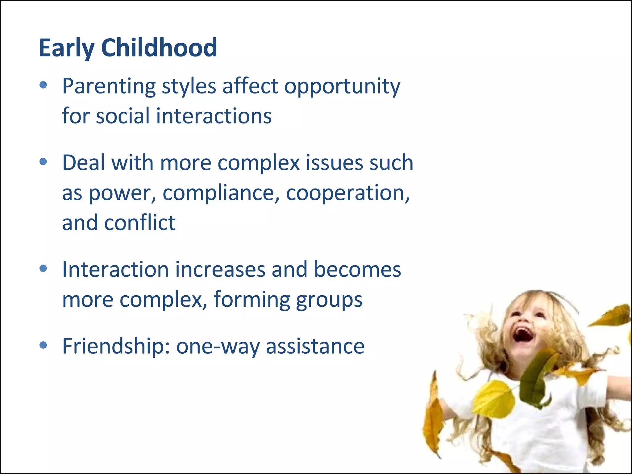 Early Childhood Parenting styles affect opportunity  for social interactions Deal with more complex issues such  as power, compliance, cooperation,  and conflict Interaction increases and becomes  more complex, forming groups Friendship: one-way assistance 