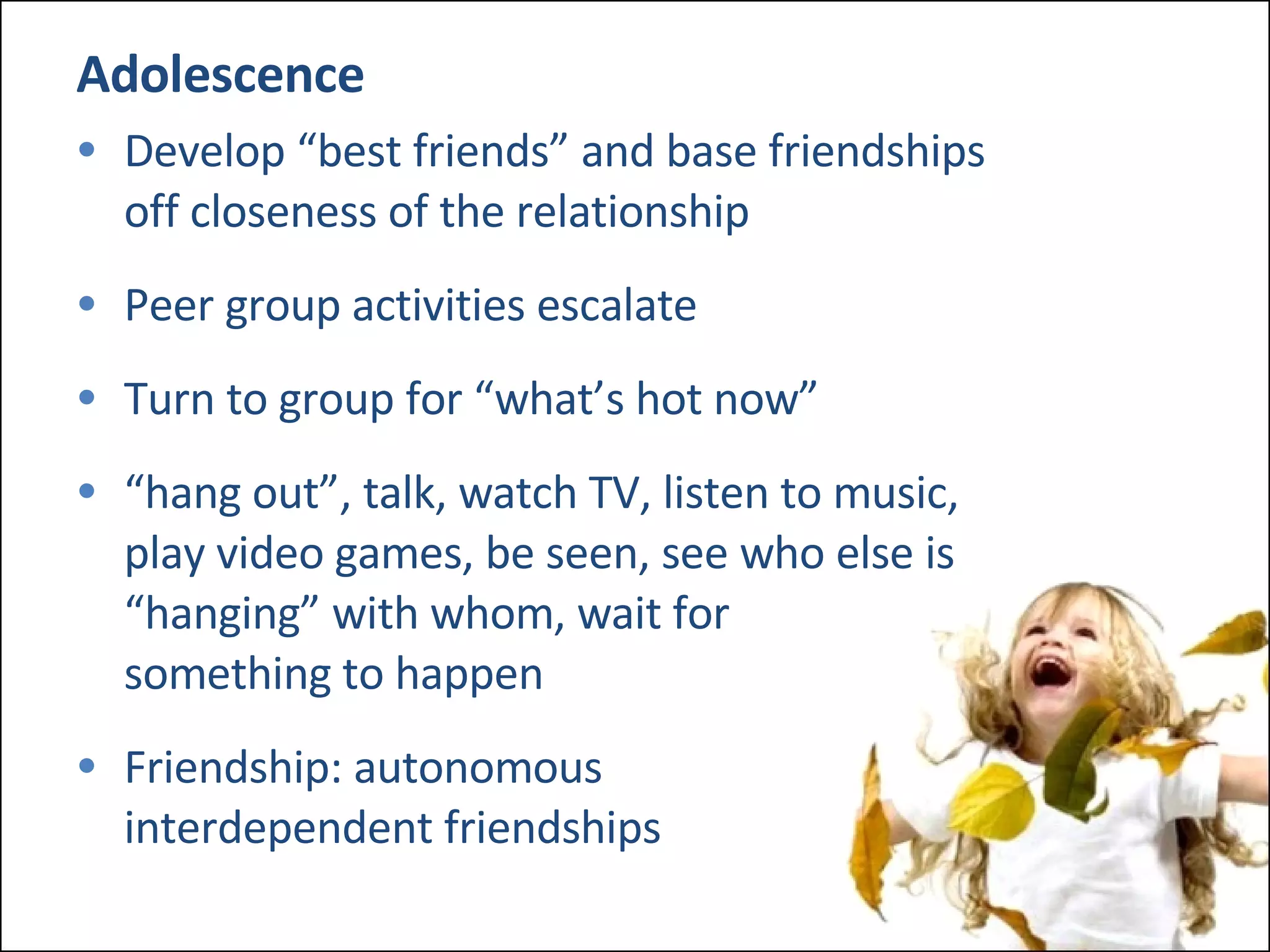 Adolescence Develop “best friends” and base friendships  off closeness of the relationship Peer group activities escalate Turn to group for “what’s hot now” “ hang out”, talk, watch TV, listen to music,  play video games, be seen, see who else is  “hanging” with whom, wait for  something to happen Friendship: autonomous  interdependent friendships 