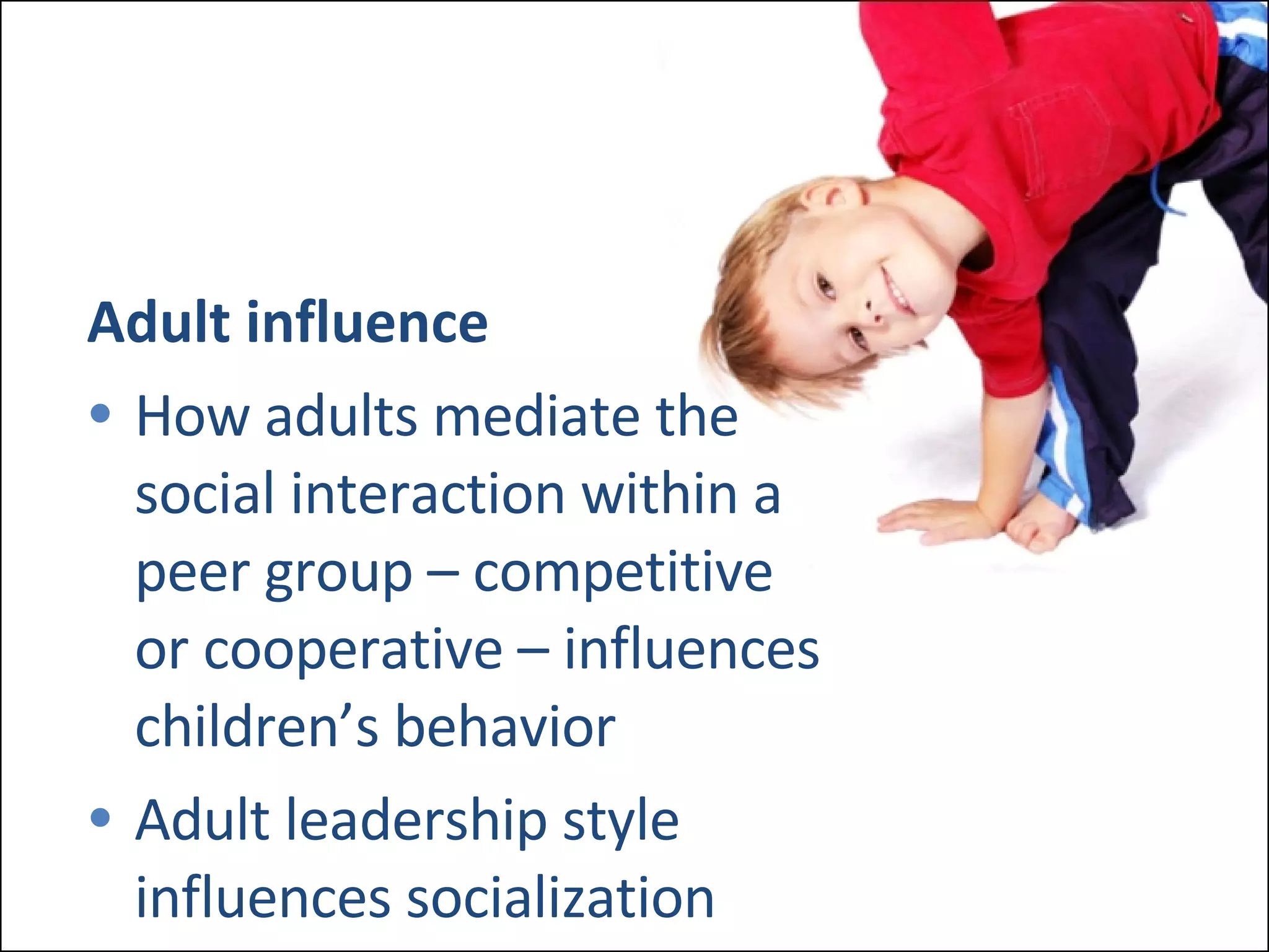 Adult influence How adults mediate the  social interaction within a  peer group – competitive  or cooperative – influences  children’s behavior Adult leadership style  influences socialization 