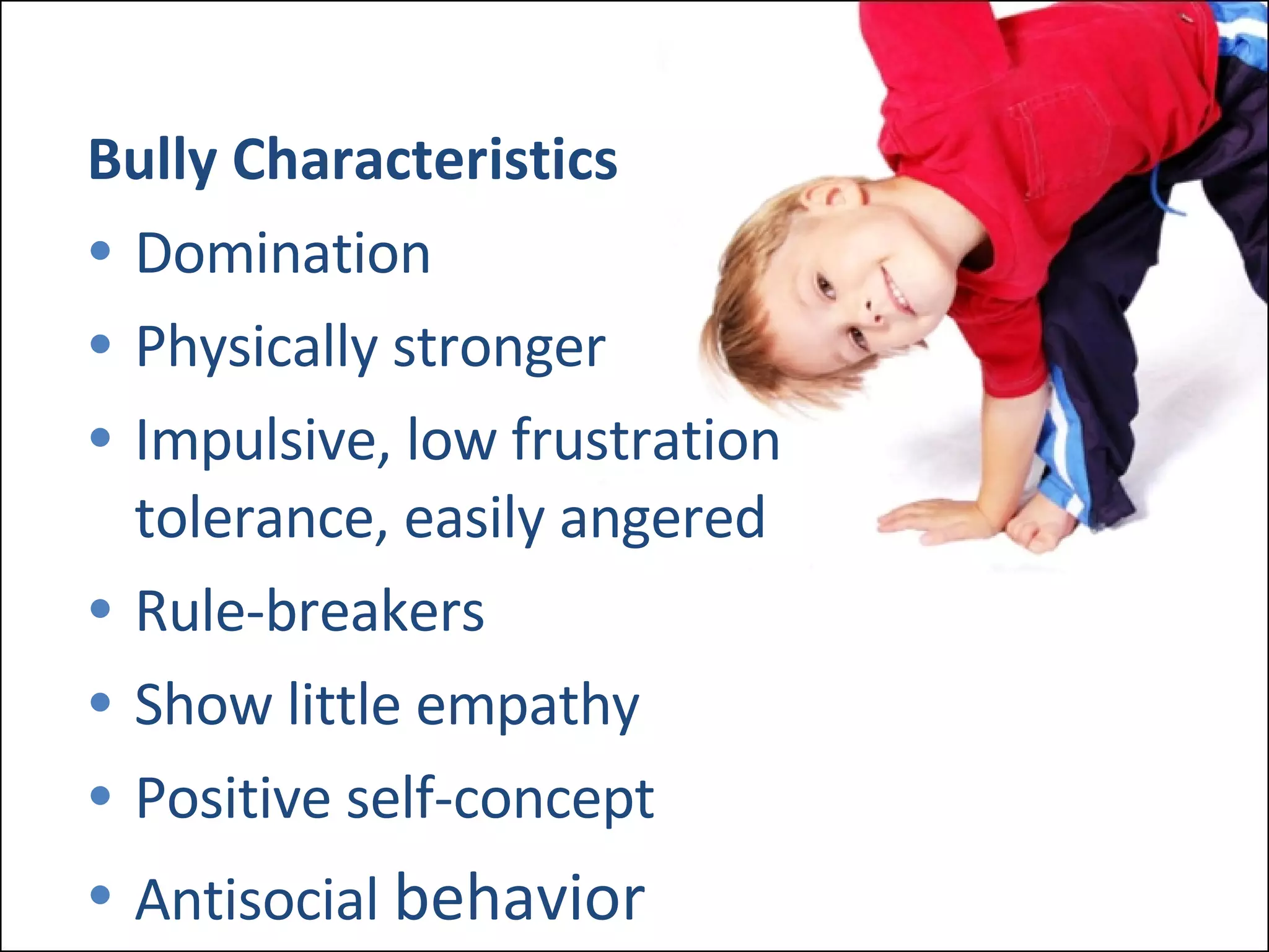 Bully Characteristics Domination Physically stronger Impulsive, low frustration  tolerance, easily angered Rule-breakers Show little empathy Positive self-concept Antisocial  behavior 