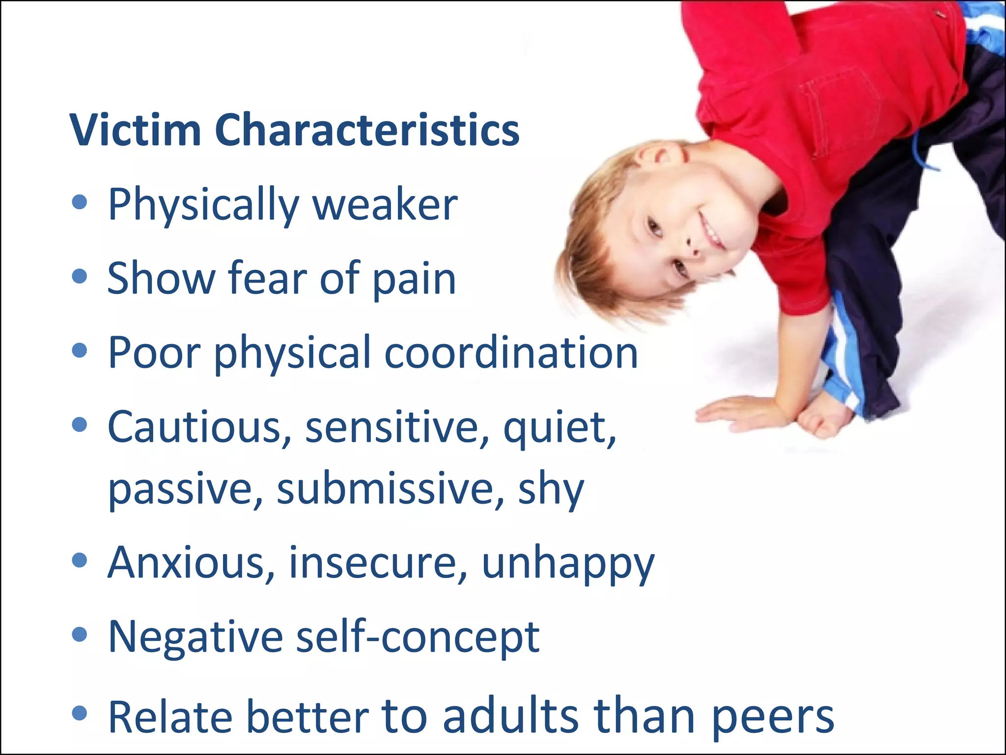 Victim Characteristics Physically weaker Show fear of pain Poor physical coordination Cautious, sensitive, quiet, passive, submissive, shy Anxious, insecure, unhappy Negative self-concept Relate better  to adults than peers 