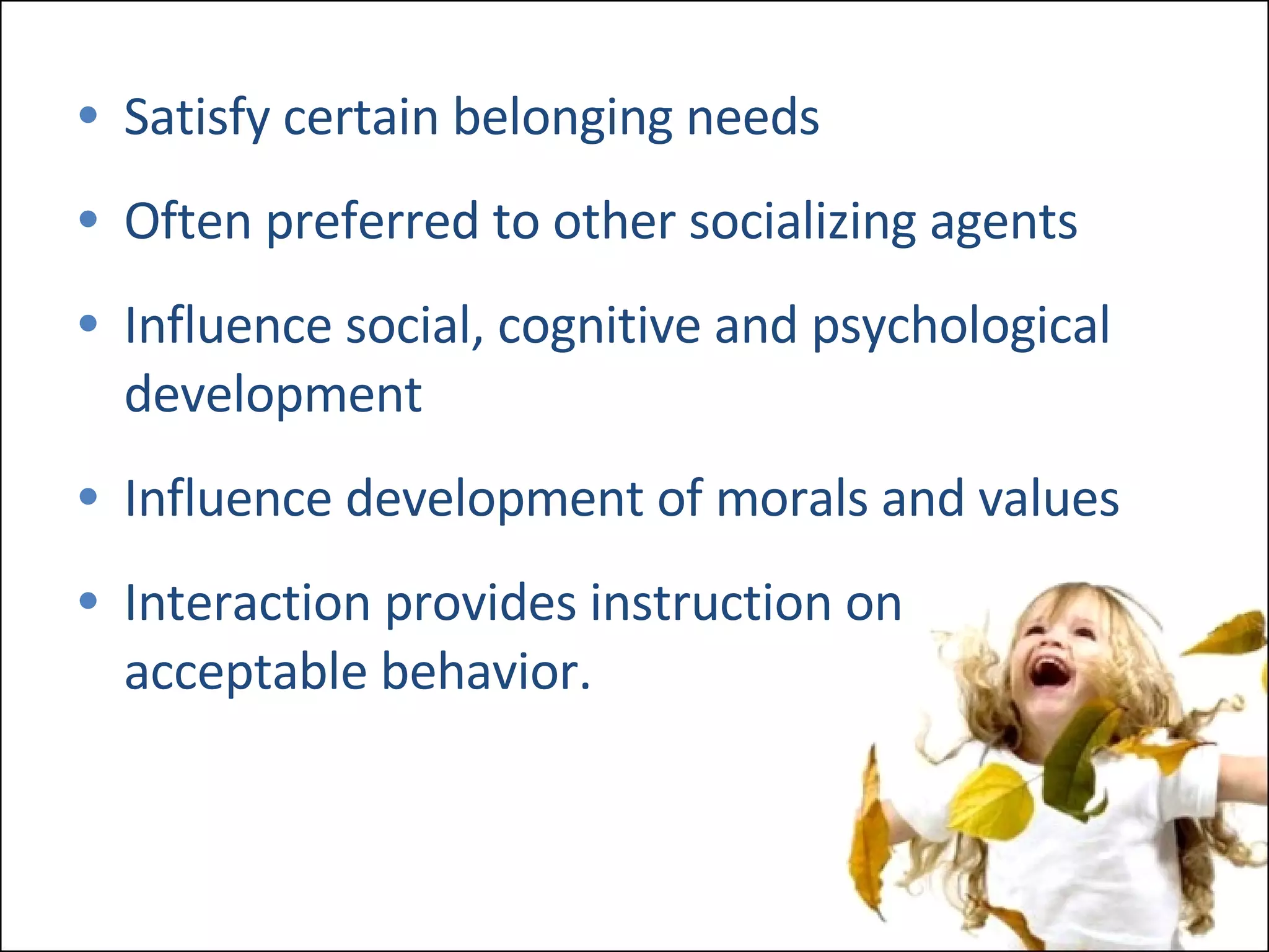 Satisfy certain belonging needs Often preferred to other socializing agents Influence social, cognitive and psychological development Influence development of morals and values Interaction provides instruction on acceptable behavior. 