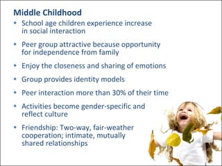 Middle Childhood School age children experience increase  in social interaction Peer group attractive because opportunity  for independence from family Enjoy the closeness and sharing of emotions Group provides identity models Peer interaction more than 30% of their time Activities become gender-specific and  reflect culture Friendship: Two-way, fair-weather  cooperation; intimate, mutually  shared relationships 