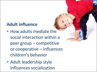 Adult influence How adults mediate the  social interaction within a  peer group – competitive  or cooperative – influences  children’s behavior Adult leadership style  influences socialization 