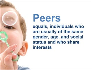 Peers equals, individuals who are usually of the same gender, age, and social status and who share interests 