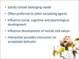 Satisfy certain belonging needs Often preferred to other socializing agents Influence social, cognitive and psychological development Influence development of morals and values Interaction provides instruction on acceptable behavior. 