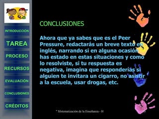 CONCLUSIONES Ahora que ya sabes que es el Peer Pressure, redactarás un breve texto en inglés, narrando si en alguna ocasión has estado en estas situaciones y como lo resolviste, si tu respuesta es negativa, imagina que responderías si alguien te invitara un cigarro, no asistir a la escuela, usar drogas, etc.   INTRODUCCIÓN TAREA PROCESO RECURSOS EVALUACIÓN CONCLUSIONES CRÉDITOS 