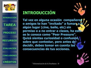 INTRODUCCIÓN Tal vez en alguna ocasión  compañeros o amigos te han “invitado” a fumar, a ir algún lugar (cine, baile, etc) sin permiso o a no entrar a clases, ha esto se le conoce como “Peer Pressure”. Quizá sientas curiosidad o confusión, sobre que contestar, pero antes de decidir, debes tomar en cuenta las consecuencias de tus acciones. INTRODUCCIÓN TAREA PROCESO RECURSOS EVALUACIÓN CONCLUSIONES CRÉDITOS 