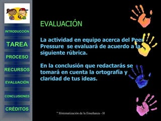 EVALUACIÓN La actividad en equipo acerca del Peer Pressure  se evaluará de acuerdo a la siguiente rúbrica. En la conclusión que redactarás se tomará en cuenta la ortografía y claridad de tus ideas.  INTRODUCCIÓN TAREA PROCESO RECURSOS EVALUACIÓN CONCLUSIONES CRÉDITOS 