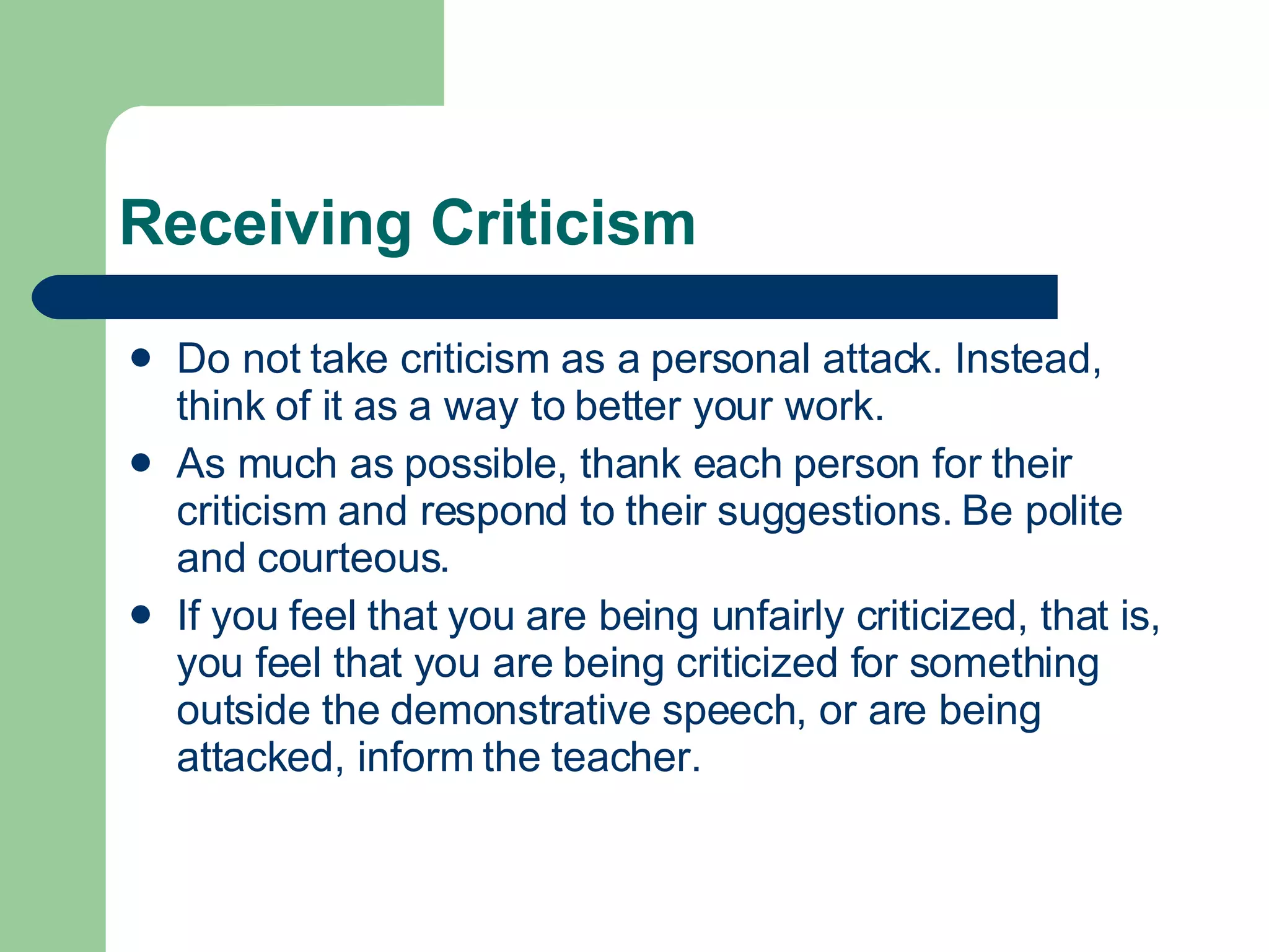 Receiving Criticism  Do not take criticism as a personal attack. Instead, think of it as a way to better your work.  As much as possible, thank each person for their criticism and respond to their suggestions. Be polite and courteous. If you feel that you are being unfairly criticized, that is, you feel that you are being criticized for something outside the demonstrative speech, or are being attacked, inform the teacher. 