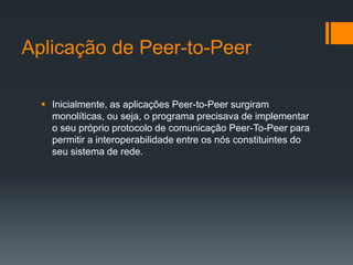 Aplicação de Peer-to-PeerInicialmente, as aplicações Peer-to-Peer surgiram monolíticas, ou seja, o programa precisava de implementar o seu próprio protocolo de comunicação Peer-To-Peer para permitir a interoperabilidade entre os nós constituintes do seu sistema de rede.Sistemas de Peer-to-PeerArquivos compartilhados em sistemas como Kazaa, eMule e Gnutella ficam acessíveis exclusivamente dentro das suas próprias redes, levando usuários a manterem instaladas em suas maquinas clientes  para cada um dos sistemas de compartilhamento de arquivo que pretende usar.