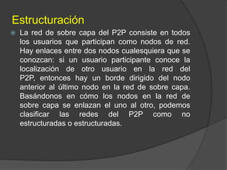 Estructuración


La red de sobre capa del P2P consiste en todos
los usuarios que participan como nodos de red.
Hay enlaces entre dos nodos cualesquiera que se
conozcan: si un usuario participante conoce la
localización de otro usuario en la red del
P2P, entonces hay un borde dirigido del nodo
anterior al último nodo en la red de sobre capa.
Basándonos en cómo los nodos en la red de
sobre capa se enlazan el uno al otro, podemos
clasificar las redes del P2P como no
estructuradas o estructuradas.

 