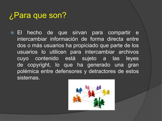 ¿Para que son?


El hecho de que sirvan para compartir e
intercambiar información de forma directa entre
dos o más usuarios ha propiciado que parte de los
usuarios lo utilicen para intercambiar archivos
cuyo contenido está sujeto a las leyes
de copyright, lo que ha generado una gran
polémica entre defensores y detractores de estos
sistemas.

 