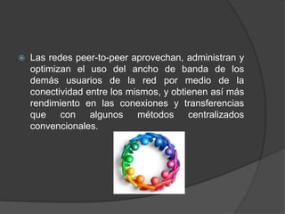 

Las redes peer-to-peer aprovechan, administran y
optimizan el uso del ancho de banda de los
demás usuarios de la red por medio de la
conectividad entre los mismos, y obtienen así más
rendimiento en las conexiones y transferencias
que con
algunos
métodos
centralizados
convencionales.

 