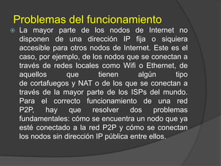 Problemas del funcionamiento


La mayor parte de los nodos de Internet no
disponen de una dirección IP fija o siquiera
accesible para otros nodos de Internet. Este es el
caso, por ejemplo, de los nodos que se conectan a
través de redes locales como Wifi o Ethernet, de
aquellos
que
tienen
algún
tipo
de cortafuegos y NAT o de los que se conectan a
través de la mayor parte de los ISPs del mundo.
Para el correcto funcionamiento de una red
P2P,
hay
que
resolver
dos
problemas
fundamentales: cómo se encuentra un nodo que ya
esté conectado a la red P2P y cómo se conectan
los nodos sin dirección IP pública entre ellos.

 