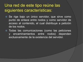 Una red de este tipo reúne las
siguientes características:




Se rige bajo un único servidor, que sirve como
punto de enlace entre nodos y como servidor de
acceso al contenido, el cual distribuye a petición
de los nodos.
Todas las comunicaciones (como las peticiones
y encaminamientos entre nodos) dependen
exclusivamente de la existencia del servidor.

 