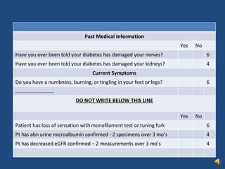 Past Medical Information Yes No Have you ever been told your diabetes has damaged your nerves? 6 Have you ever been told your diabetes has damaged your kidneys? 4 Current Symptoms Do you have a numbness, burning, or tingling in your feet or legs? 6 ………………………… DO NOT WRITE BELOW THIS LINE Yes No Patient has loss of sensation with monofilament test or tuning fork 6 Pt has abn urine microalbumin confirmed - 2 specimens over 3 mo’s  4 Pt has decreased eGFR confirmed – 2 measurements over 3 mo’s 4 
