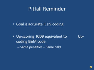 Pitfall Reminder Goal is accurate ICD9 coding Up-scoring  ICD9 equivalent to  Up-coding E&M code Same penalties – Same risks 