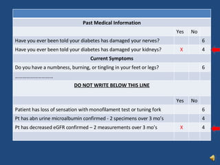 Past Medical Information Yes No Have you ever been told your diabetes has damaged your nerves? 6 Have you ever been told your diabetes has damaged your kidneys? X 4 Current Symptoms Do you have a numbness, burning, or tingling in your feet or legs? 6 ………………………… DO NOT WRITE BELOW THIS LINE Yes No Patient has loss of sensation with monofilament test or tuning fork 6 Pt has abn urine microalbumin confirmed - 2 specimens over 3 mo’s  4 Pt has decreased eGFR confirmed – 2 measurements over 3 mo’s X 4 
