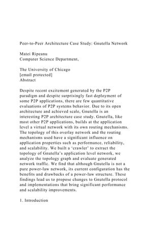 Peer-to-Peer Architecture Case Study: Gnutella Network
Matei Ripeanu
Computer Science Department,
The University of Chicago
[email protected]
Abstract
Despite recent excitement generated by the P2P
paradigm and despite surprisingly fast deployment of
some P2P applications, there are few quantitative
evaluations of P2P systems behavior. Due to its open
architecture and achieved scale, Gnutella is an
interesting P2P architecture case study. Gnutella, like
most other P2P applications, builds at the application
level a virtual network with its own routing mechanisms.
The topology of this overlay network and the routing
mechanisms used have a significant influence on
application properties such as performance, reliability,
and scalability. We built a ‘crawler’ to extract the
topology of Gnutella’s application level network, we
analyze the topology graph and evaluate generated
network traffic. We find that although Gnutella is not a
pure power-law network, its current configuration has the
benefits and drawbacks of a power-law structure. These
findings lead us to propose changes to Gnutella protocol
and implementations that bring significant performance
and scalability improvements.
1. Introduction
 
