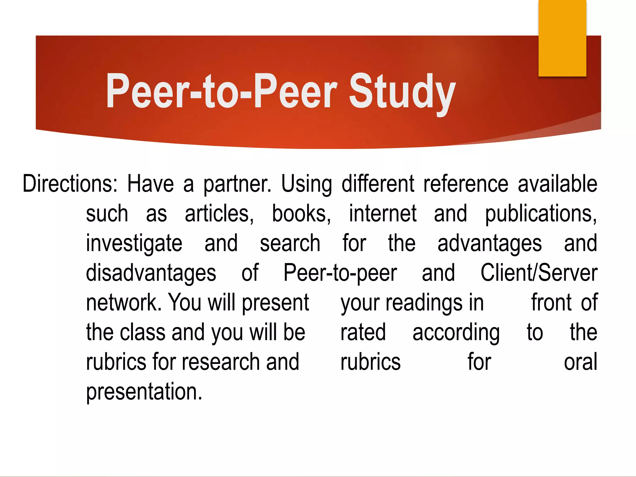 Peer-to-Peer Study
Directions: Have a partner. Using different reference available
such as articles, books, internet and publications,
investigate and search for the advantages and
disadvantages of Peer-to-peer and Client/Server
network. You will present your readings in front of
the class and you will be rated according to the
rubrics for research and rubrics for oral
presentation.
 
