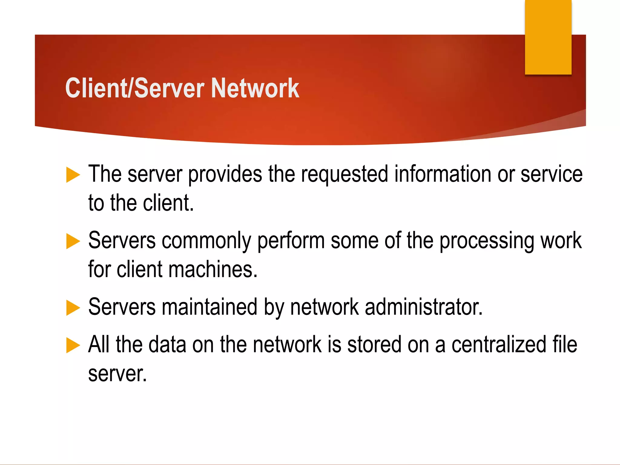 Client/Server Network
 The server provides the requested information or service
to the client.
 Servers commonly perform some of the processing work
for client machines.
 Servers maintained by network administrator.
 All the data on the network is stored on a centralized file
server.
 